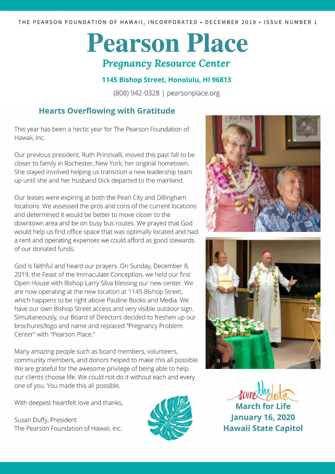 This year has been a hectic year for The Pearson Foundation of Hawaii, Inc. Our previous president, Ruth Prinzivalli, moved this past fall to be closer to family in Rochester, New York, her original hometown. She stayed involved helping us transition a new leadership team up until she and her husband Dick departed to the mainland. Our leases were expiring at both the Pearl City and Dillingham locations. We assessed the pros and cons of the current locations and determined it would be better to move closer to the downtown area and be on busy bus routes. We prayed that God would help us find office space that was optimally located and had a rent and operating expenses we could afford as good stewards of our donated funds. God is faithful and heard our prayers. On Sunday, December 8, 2019, the Feast of the Immaculate Conception, we held our first Open House with Bishop Larry Silva blessing our new center. We are now operating at the new location at 1145 Bishop Street, which happens to be right above Pauline Books and Media. We have our own Bishop Street access and very visible outdoor sign. Simultaneously, our Board of Directors decided to freshen up our brochures/logo and name and replaced “Pregnancy Problem Center” with “Pearson Place.” Many amazing people such as board members, volunteers, community members, and donors helped to make this all possible. We are grateful for the awesome privilege of being able to help our clients choose life. We could not do it without each and every one of you. You made this all possible. With deepest heartfelt love and thanks, Susan Duffy, President The Pearson Foundation of Hawaii, Inc.